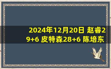 2024年12月20日 赵睿29+6 皮特森28+6 陈培东27分 新疆力克山东主场仍不败